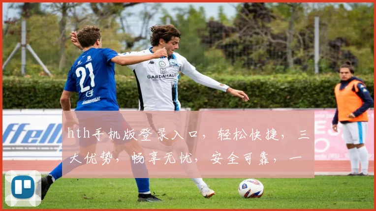 hth手机版登录入口，轻松快捷，三大优势，畅享无忧，安全可靠，一站式体验