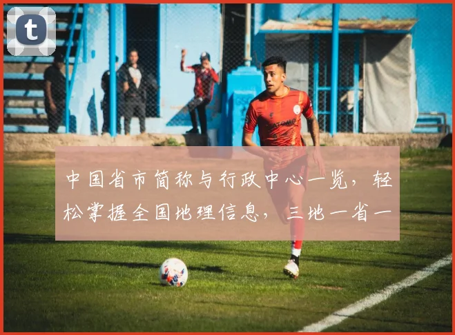 中国省市简称与行政中心一览，轻松掌握全国地理信息，三地一省一市，便捷导航
