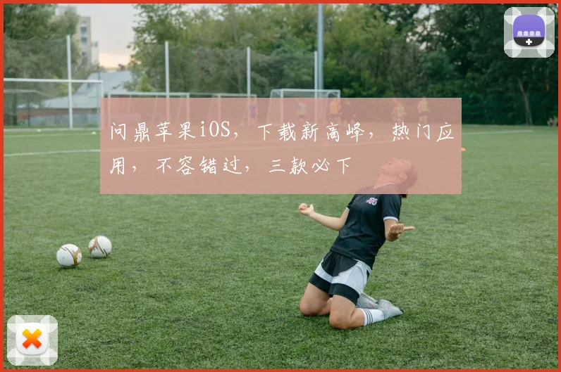 问鼎苹果iOS，下载新高峰，热门应用，不容错过，三款必下