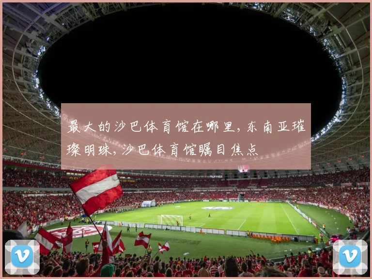最大的沙巴体育馆在哪里,东南亚璀璨明珠,沙巴体育馆瞩目焦点