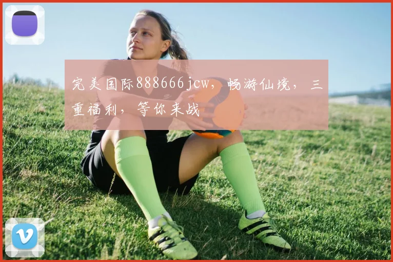 完美国际888666jcw，畅游仙境，三重福利，等你来战