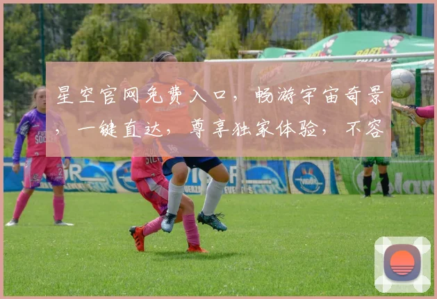 星空官网免费入口，畅游宇宙奇景，一键直达，尊享独家体验，不容错过，惊喜连连
