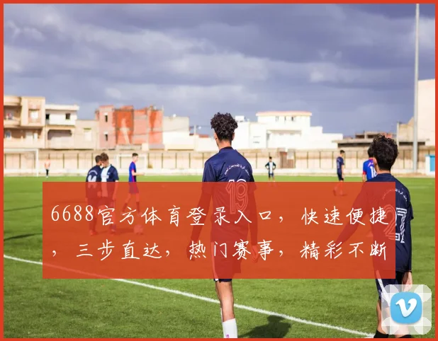 6688官方体育登录入口，快速便捷，三步直达，热门赛事，精彩不断，体验非凡